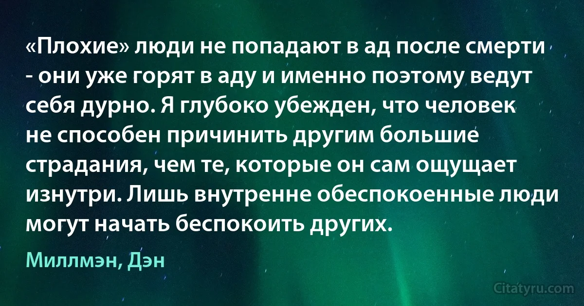 «Плохие» люди не попадают в ад после смерти - они уже горят в аду и именно поэтому ведут себя дурно. Я глубоко убежден, что человек не способен причинить другим большие страдания, чем те, которые он сам ощущает изнутри. Лишь внутренне обеспокоенные люди могут начать беспокоить других. (Миллмэн, Дэн)