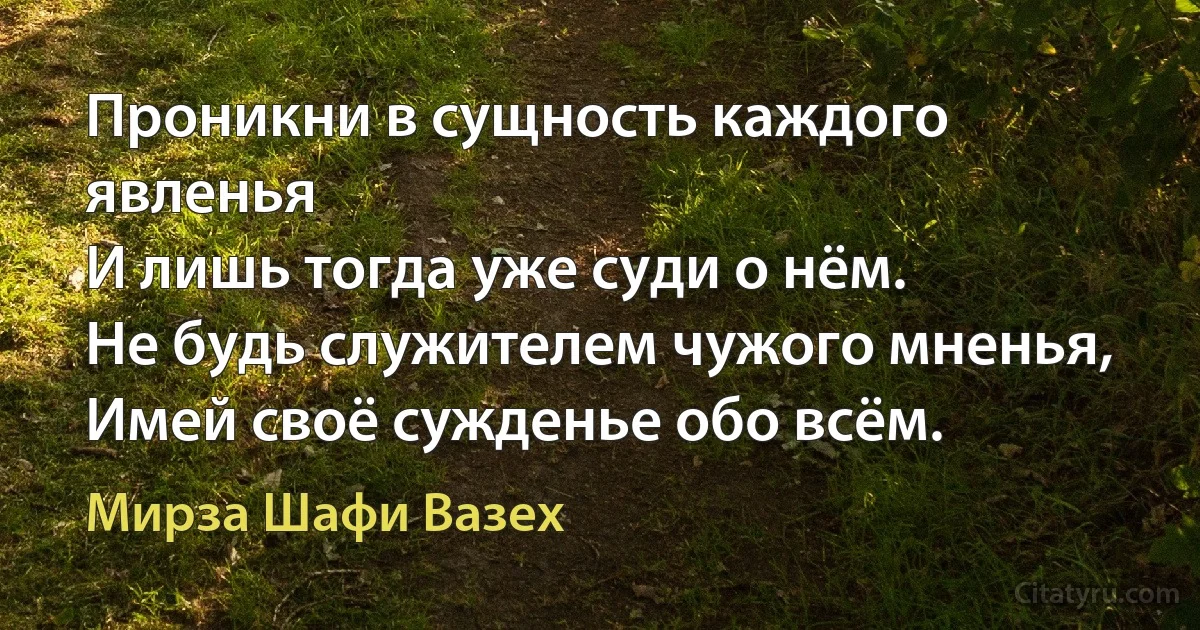 Проникни в сущность каждого явленья
И лишь тогда уже суди о нём.
Не будь служителем чужого мненья,
Имей своё сужденье обо всём. (Мирза Шафи Вазех)