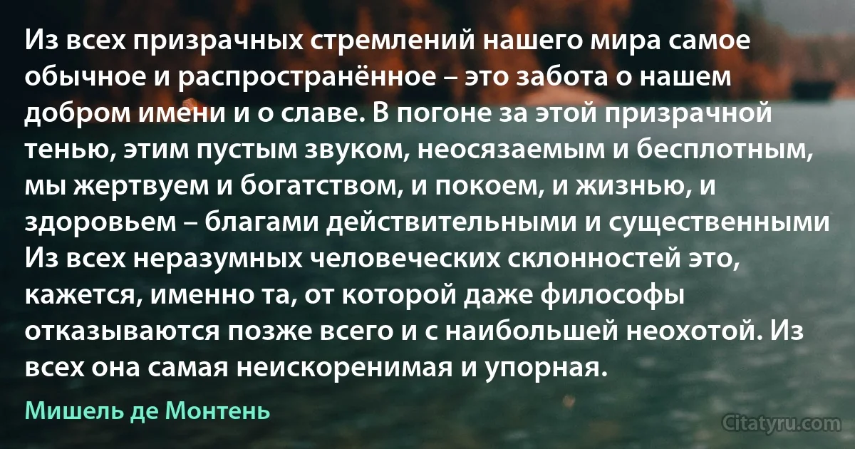 Из всех призрачных стремлений нашего мира самое обычное и распространённое – это забота о нашем добром имени и о славе. В погоне за этой призрачной тенью, этим пустым звуком, неосязаемым и бесплотным, мы жертвуем и богатством, и покоем, и жизнью, и здоровьем – благами действительными и существенными Из всех неразумных человеческих склонностей это, кажется, именно та, от которой даже философы отказываются позже всего и с наибольшей неохотой. Из всех она самая неискоренимая и упорная. (Мишель де Монтень)