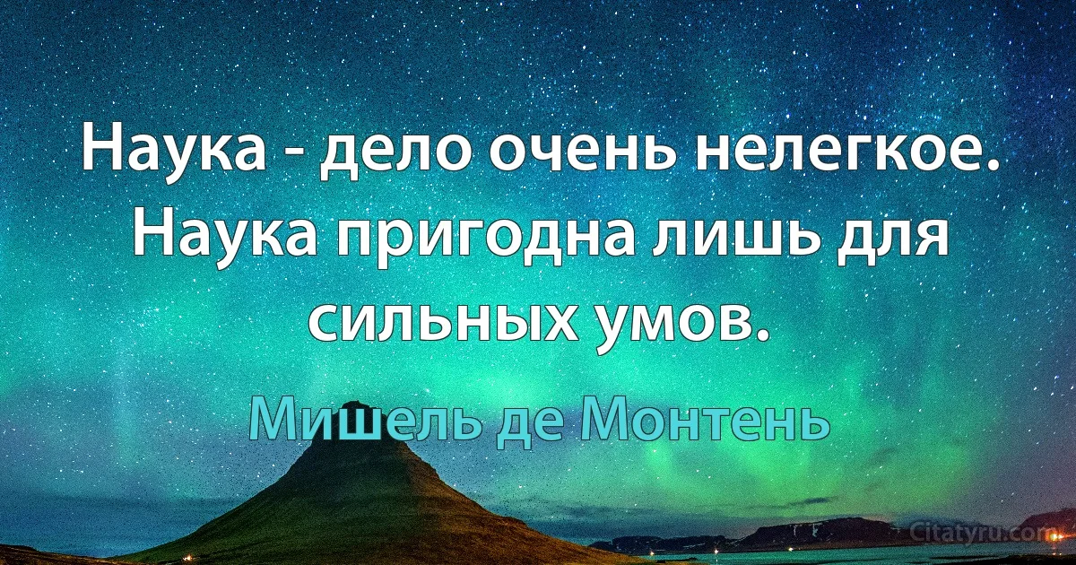 Наука - дело очень нелегкое. Наука пригодна лишь для сильных умов. (Мишель де Монтень)