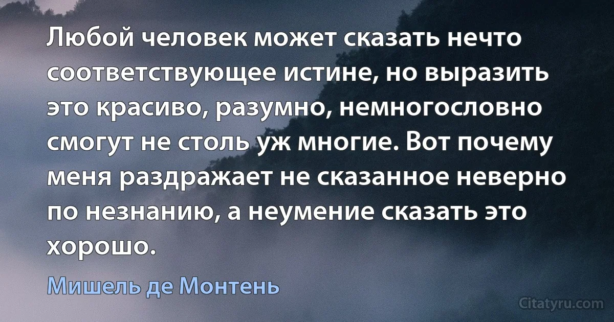 Любой человек может сказать нечто соответствующее истине, но выразить это красиво, разумно, немногословно смогут не столь уж многие. Вот почему меня раздражает не сказанное неверно по незнанию, а неумение сказать это хорошо. (Мишель де Монтень)