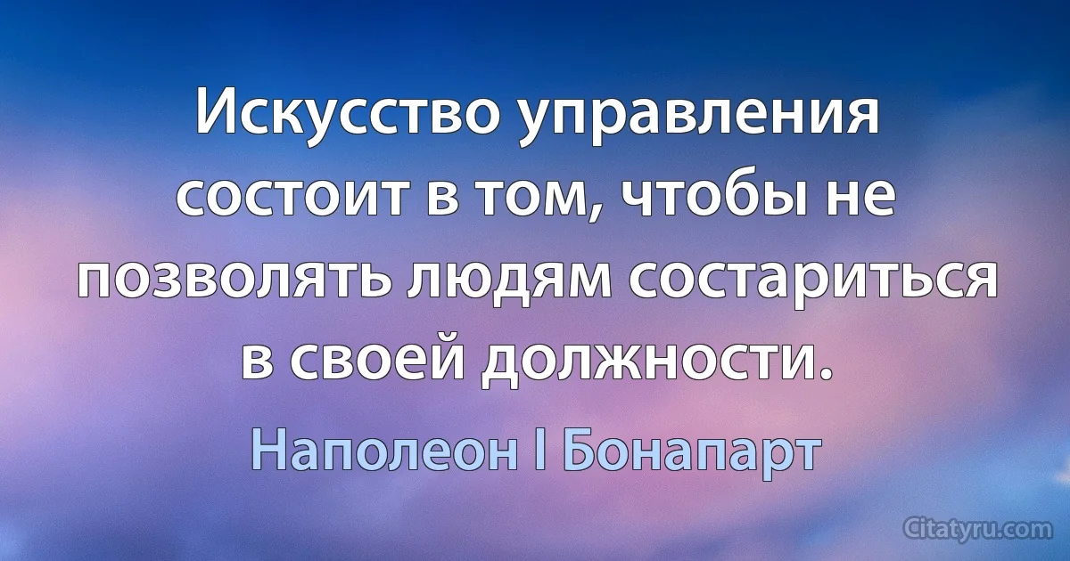 Искусство управления состоит в том, чтобы не позволять людям состариться в своей должности. (Наполеон I Бонапарт)