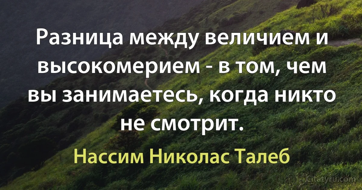 Разница между величием и высокомерием - в том, чем вы занимаетесь, когда никто не смотрит. (Нассим Николас Талеб)