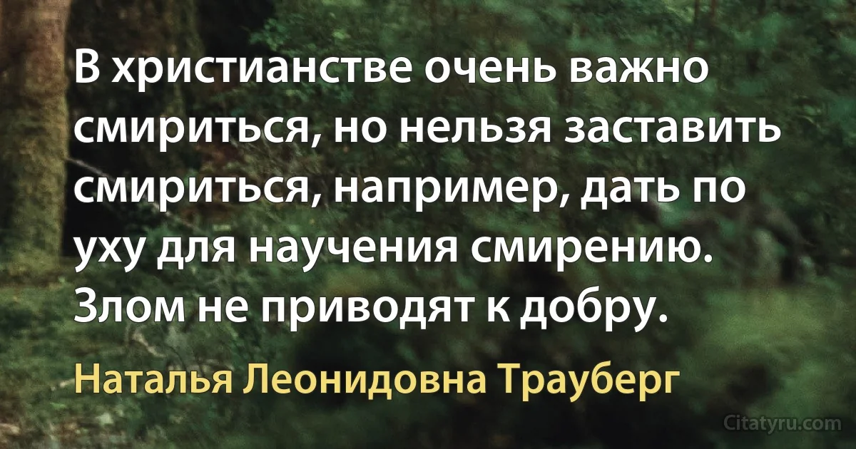 В христианстве очень важно смириться, но нельзя заставить смириться, например, дать по уху для научения смирению. Злом не приводят к добру. (Наталья Леонидовна Трауберг)