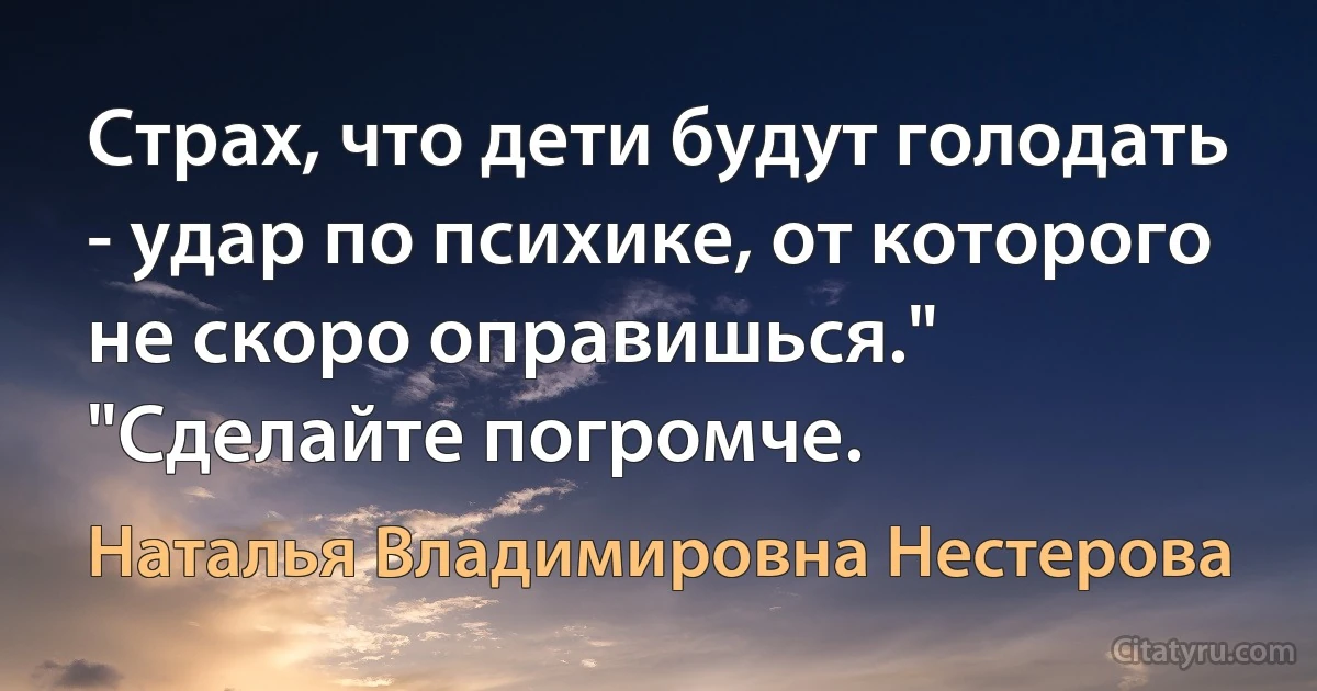 Страх, что дети будут голодать - удар по психике, от которого не скоро оправишься." "Сделайте погромче. (Наталья Владимировна Нестерова)