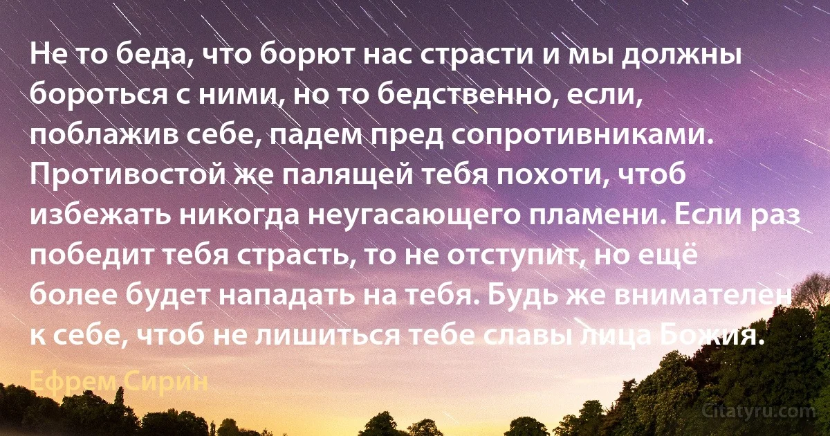 Не то беда, что борют нас страсти и мы должны бороться с ними, но то бедственно, если, поблажив себе, падем пред сопротивниками. Противостой же палящей тебя похоти, чтоб избежать никогда неугасающего пламени. Если раз победит тебя страсть, то не отступит, но ещё более будет нападать на тебя. Будь же внимателен к себе, чтоб не лишиться тебе славы лица Божия. (Ефрем Сирин)