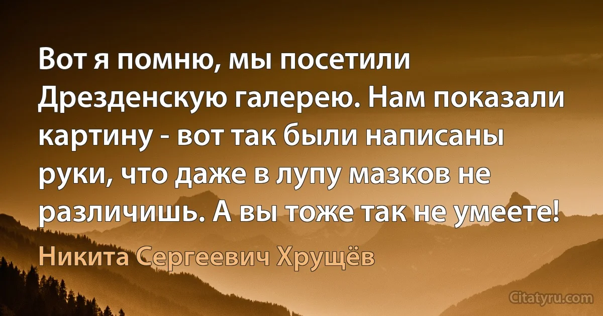 Вот я помню, мы посетили Дрезденскую галерею. Нам показали картину - вот так были написаны руки, что даже в лупу мазков не различишь. А вы тоже так не умеете! (Никита Сергеевич Хрущёв)