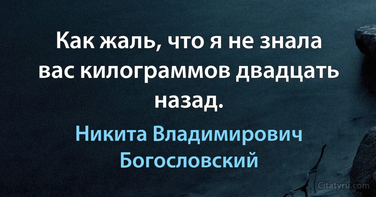 Как жаль, что я не знала вас килограммов двадцать назад. (Никита Владимирович Богословский)