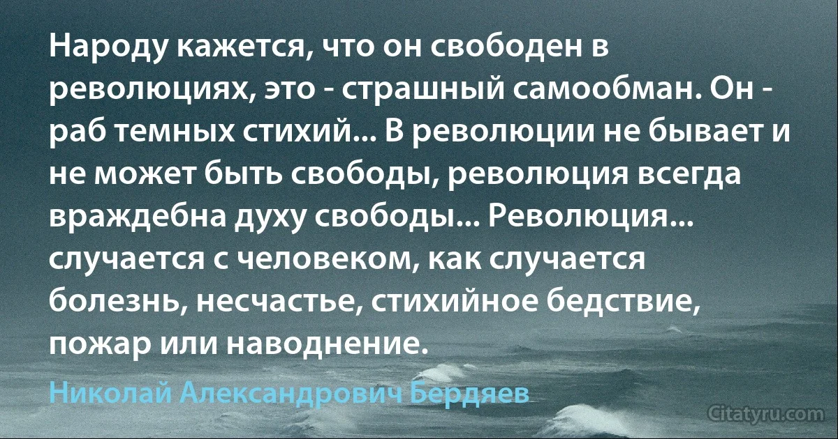 Народу кажется, что он свободен в революциях, это - страшный самообман. Он - раб темных стихий... В революции не бывает и не может быть свободы, революция всегда враждебна духу свободы... Революция... случается с человеком, как случается болезнь, несчастье, стихийное бедствие, пожар или наводнение. (Николай Александрович Бердяев)