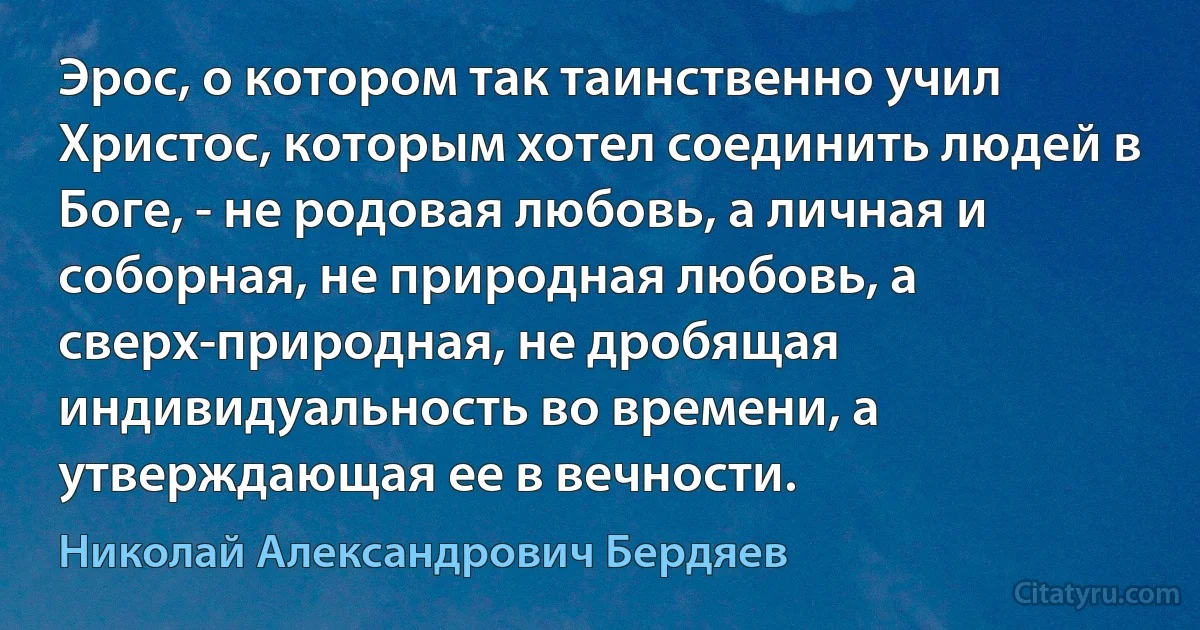 Эрос, о котором так таинственно учил Христос, которым хотел соединить людей в Боге, - не родовая любовь, а личная и соборная, не природная любовь, а сверх-природная, не дробящая индивидуальность во времени, а утверждающая ее в вечности. (Николай Александрович Бердяев)