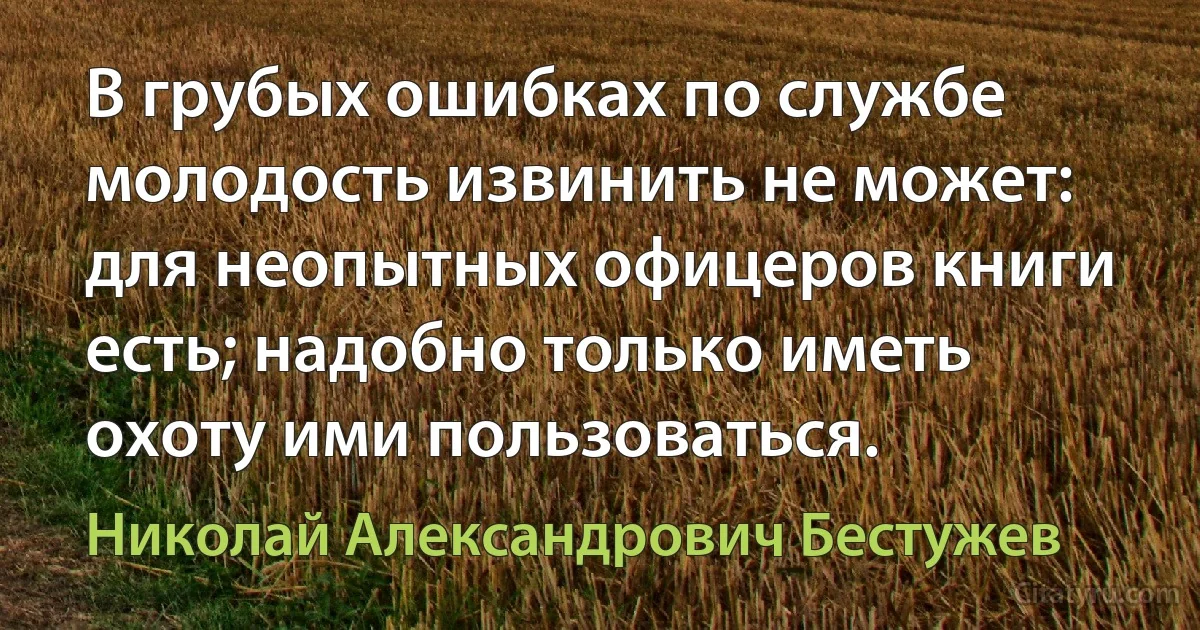 В грубых ошибках по службе молодость извинить не может: для неопытных офицеров книги есть; надобно только иметь охоту ими пользоваться. (Николай Александрович Бестужев)