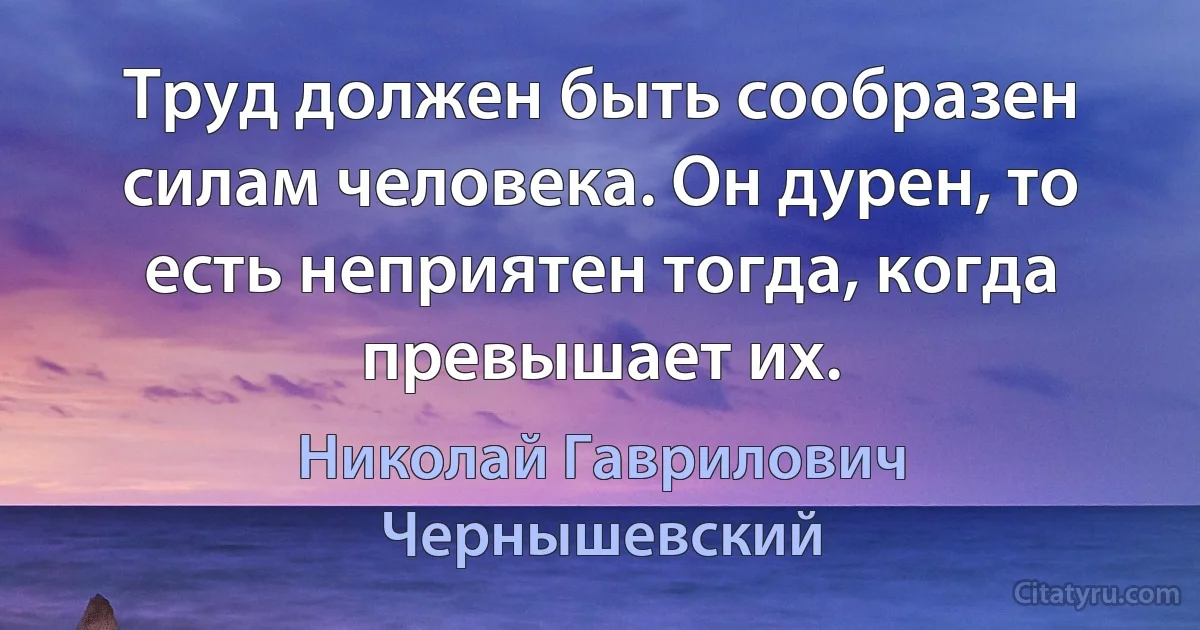 Труд должен быть сообразен силам человека. Он дурен, то есть неприятен тогда, когда превышает их. (Николай Гаврилович Чернышевский)