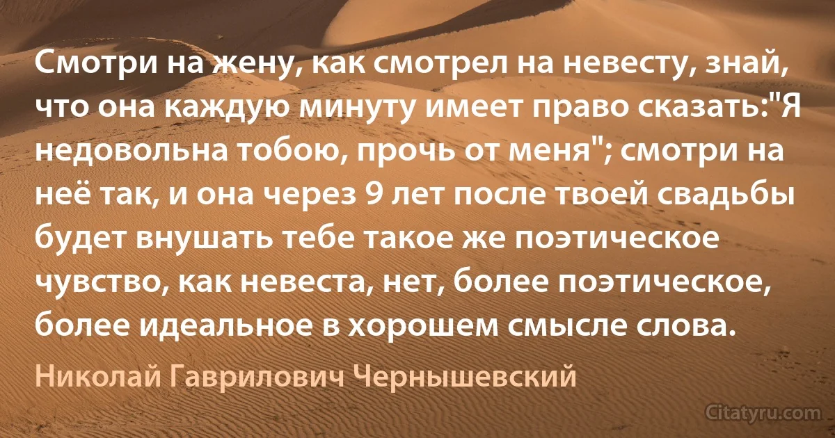 Смотри на жену, как смотрел на невесту, знай, что она каждую минуту имеет право сказать:"Я недовольна тобою, прочь от меня"; смотри на неё так, и она через 9 лет после твоей свадьбы будет внушать тебе такое же поэтическое чувство, как невеста, нет, более поэтическое, более идеальное в хорошем смысле слова. (Николай Гаврилович Чернышевский)