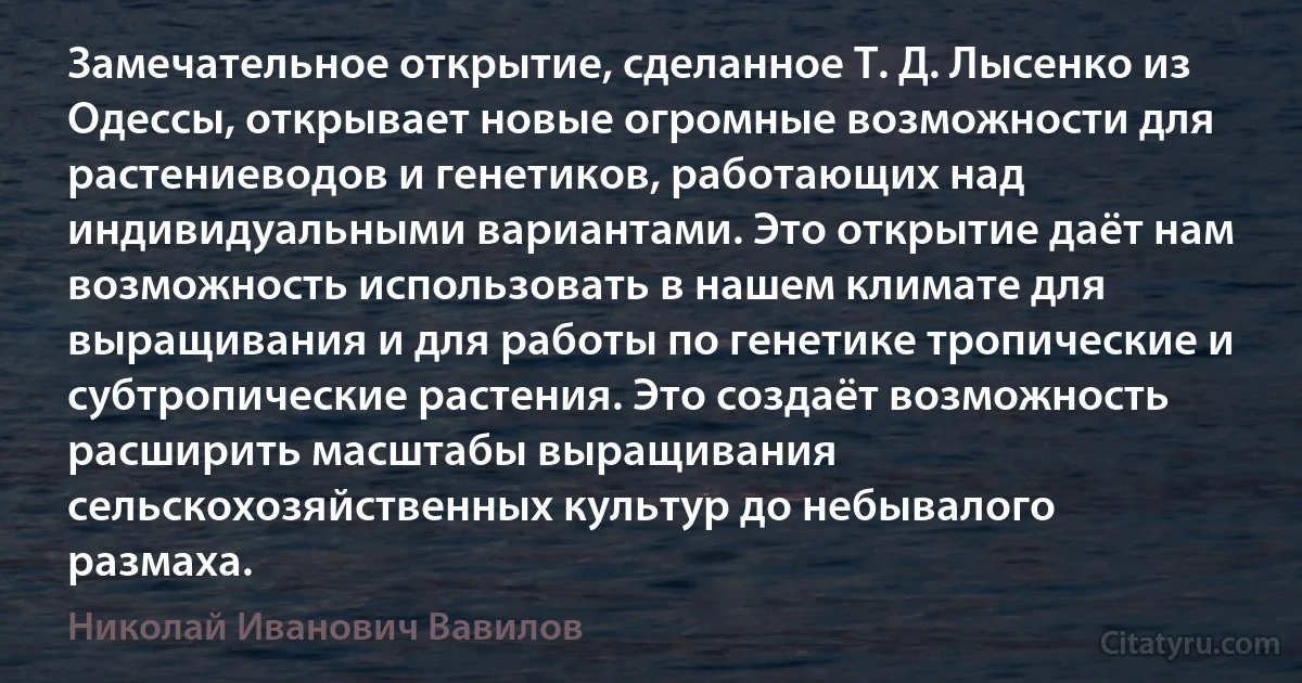 Замечательное открытие, сделанное Т. Д. Лысенко из Одессы, открывает новые огромные возможности для растениеводов и генетиков, работающих над индивидуальными вариантами. Это открытие даёт нам возможность использовать в нашем климате для выращивания и для работы по генетике тропические и субтропические растения. Это создаёт возможность расширить масштабы выращивания сельскохозяйственных культур до небывалого размаха. (Николай Иванович Вавилов)