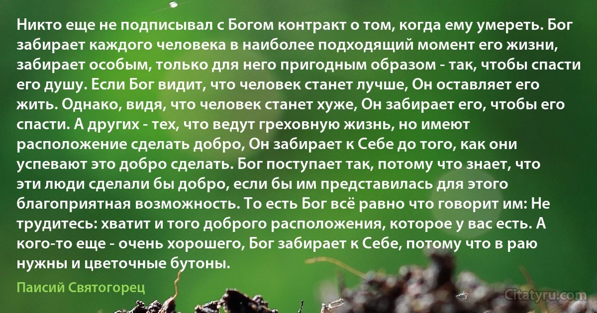Никто еще не подписывал с Богом контракт о том, когда ему умереть. Бог забирает каждого человека в наиболее подходящий момент его жизни, забирает особым, только для него пригодным образом - так, чтобы спасти его душу. Если Бог видит, что человек станет лучше, Он оставляет его жить. Однако, видя, что человек станет хуже, Он забирает его, чтобы его спасти. А других - тех, что ведут греховную жизнь, но имеют расположение сделать добро, Он забирает к Себе до того, как они успевают это добро сделать. Бог поступает так, потому что знает, что эти люди сделали бы добро, если бы им представилась для этого благоприятная возможность. То есть Бог всё равно что говорит им: Не трудитесь: хватит и того доброго расположения, которое у вас есть. А кого-то еще - очень хорошего, Бог забирает к Себе, потому что в раю нужны и цветочные бутоны. (Паисий Святогорец)