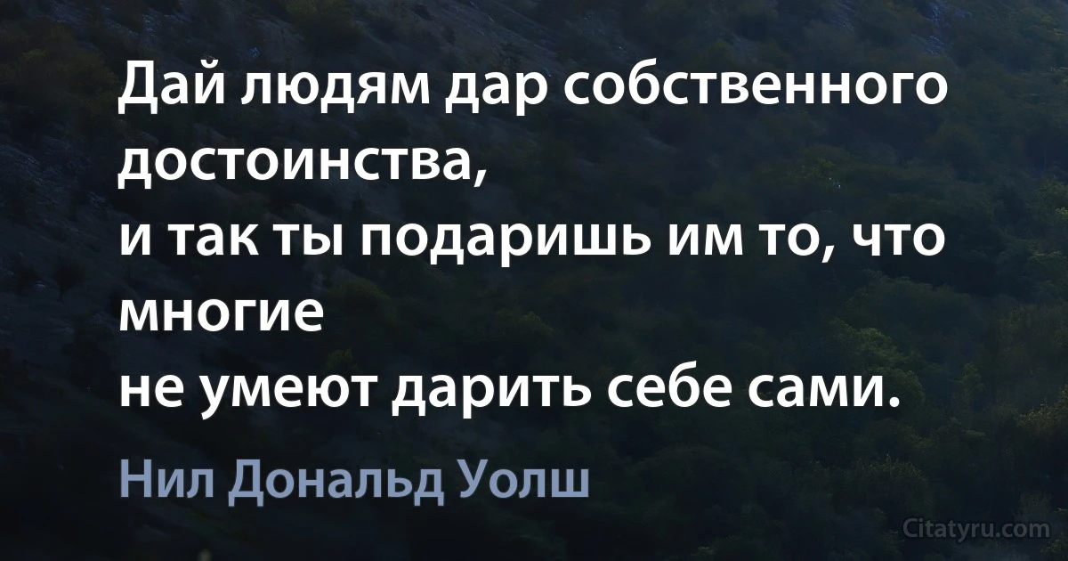 Дай людям дар собственного достоинства,
и так ты подаришь им то, что многие
не умеют дарить себе сами. (Нил Дональд Уолш)