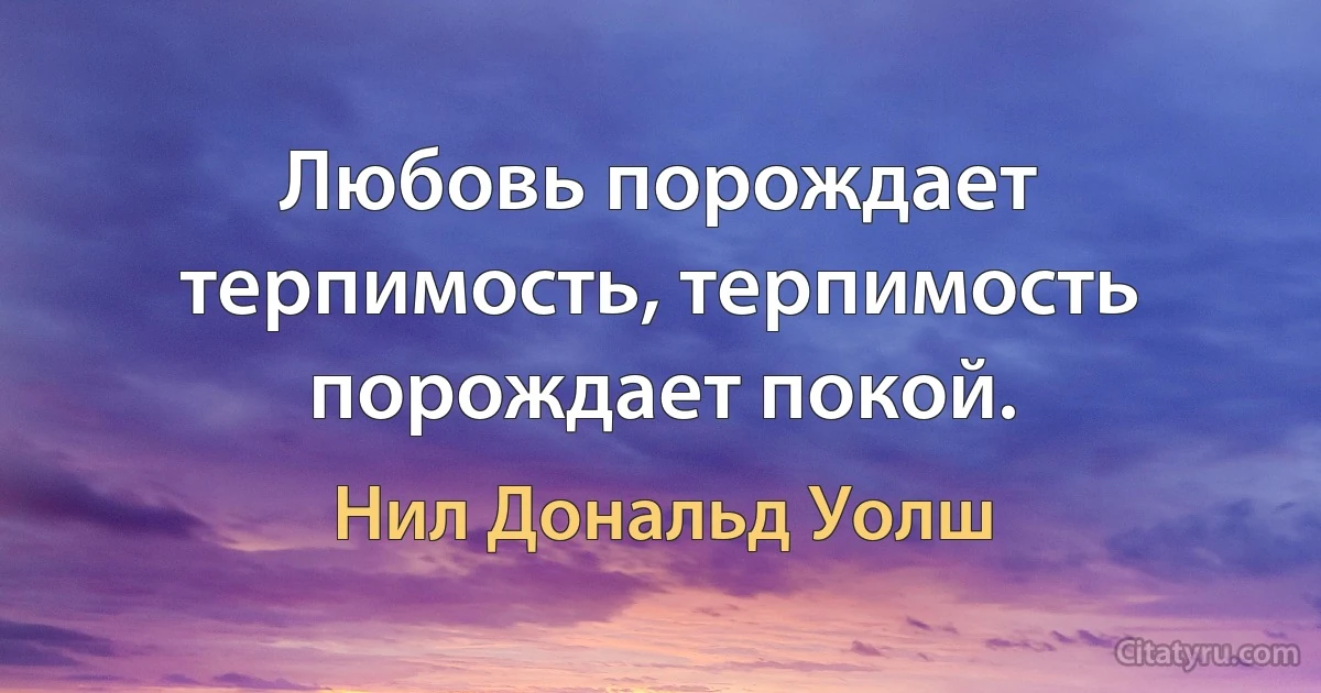 Любовь порождает терпимость, терпимость порождает покой. (Нил Дональд Уолш)