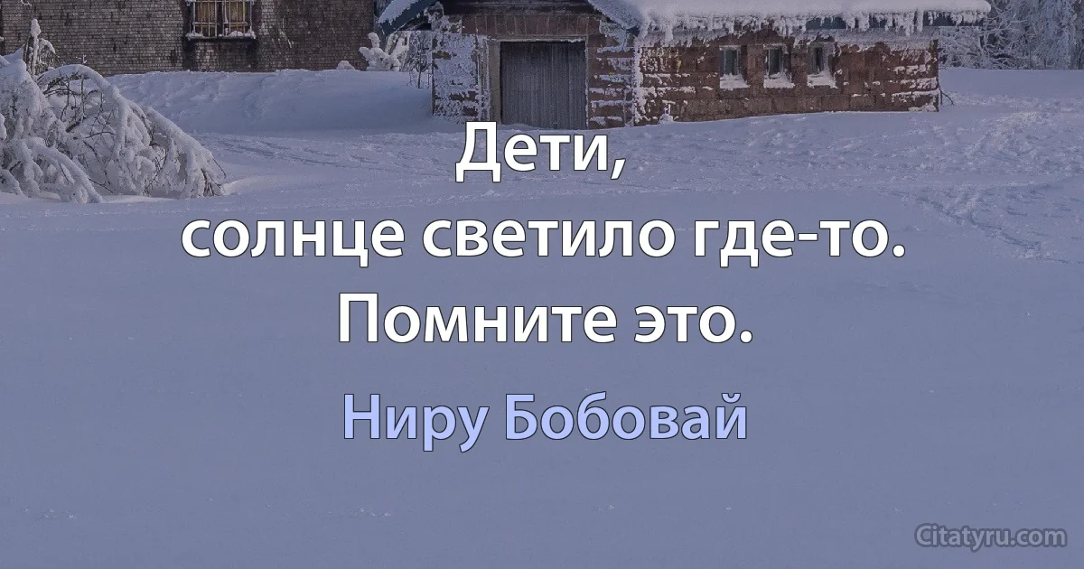 Дети,
солнце светило где-то.
Помните это. (Ниру Бобовай)