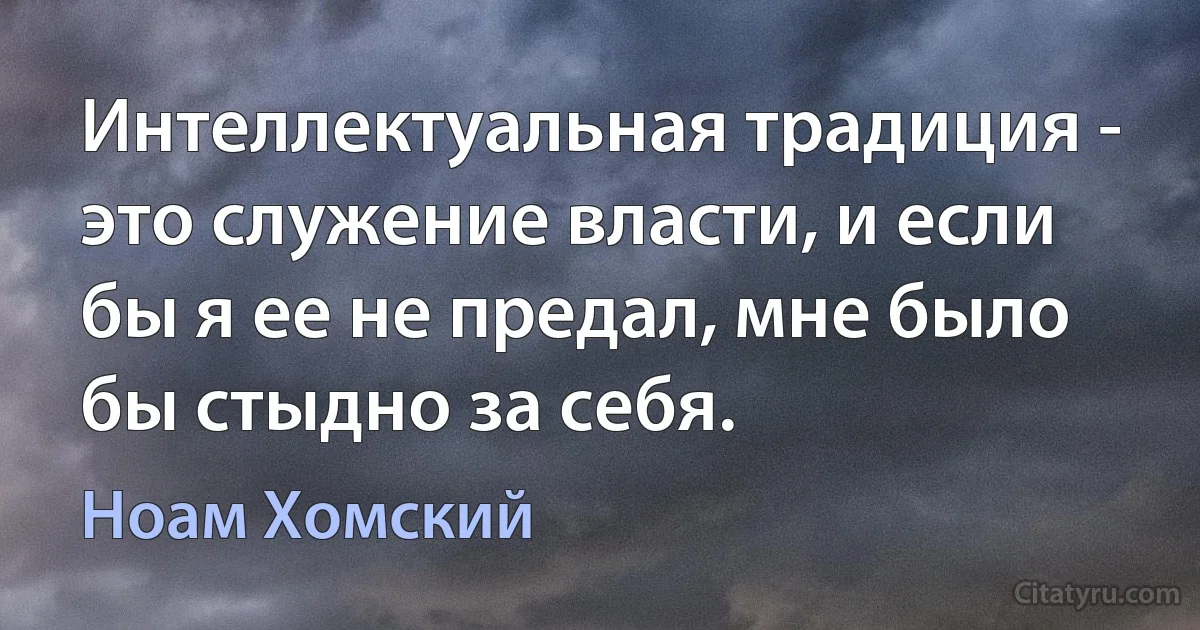 Интеллектуальная традиция - это служение власти, и если бы я ее не предал, мне было бы стыдно за себя. (Ноам Хомский)