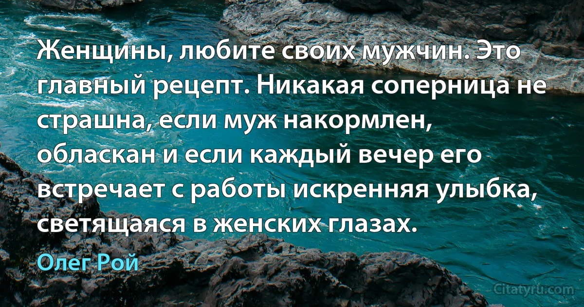 Женщины, любите своих мужчин. Это главный рецепт. Никакая соперница не страшна, если муж накормлен, обласкан и если каждый вечер его встречает с работы искренняя улыбка, светящаяся в женских глазах. (Олег Рой)