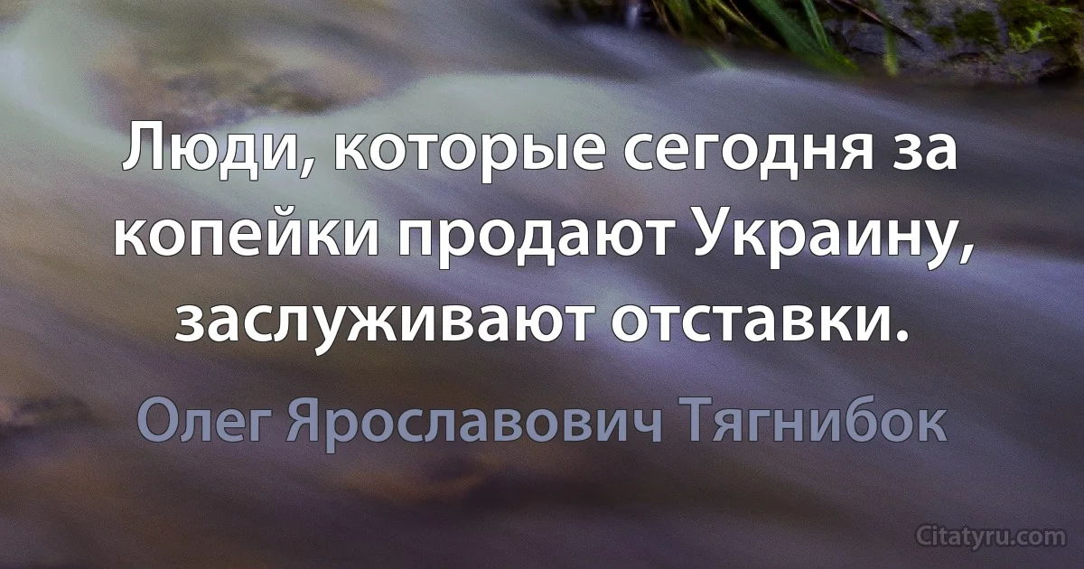 Люди, которые сегодня за копейки продают Украину, заслуживают отставки. (Олег Ярославович Тягнибок)