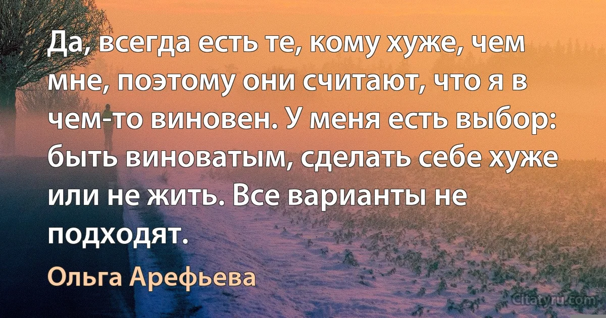 Да, всегда есть те, кому хуже, чем мне, поэтому они считают, что я в чем-то виновен. У меня есть выбор: быть виноватым, сделать себе хуже или не жить. Все варианты не подходят. (Ольга Арефьева)