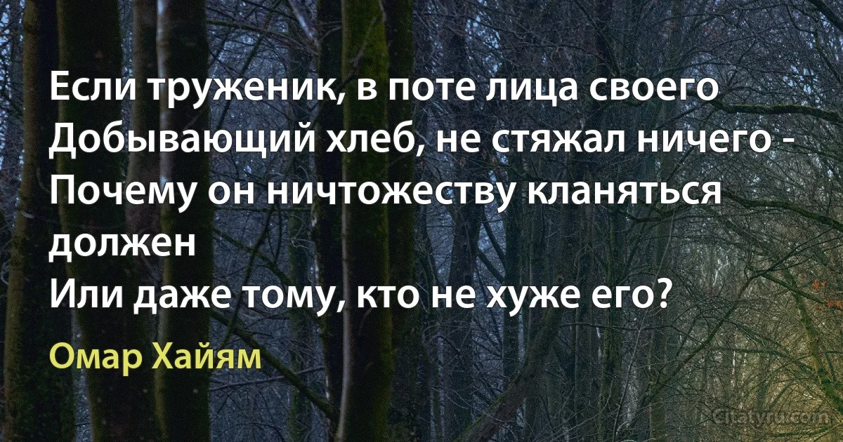 Если труженик, в поте лица своего
Добывающий хлеб, не стяжал ничего -
Почему он ничтожеству кланяться должен
Или даже тому, кто не хуже его? (Омар Хайям)