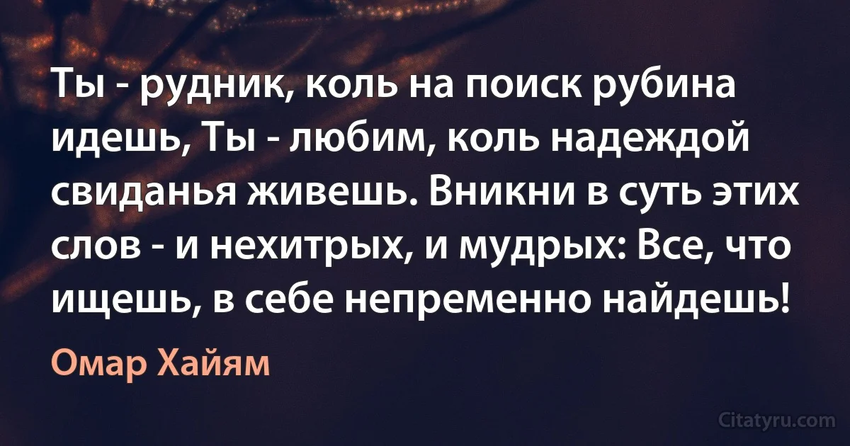 Ты - рудник, коль на поиск рубина идешь, Ты - любим, коль надеждой свиданья живешь. Вникни в суть этих слов - и нехитрых, и мудрых: Все, что ищешь, в себе непременно найдешь! (Омар Хайям)