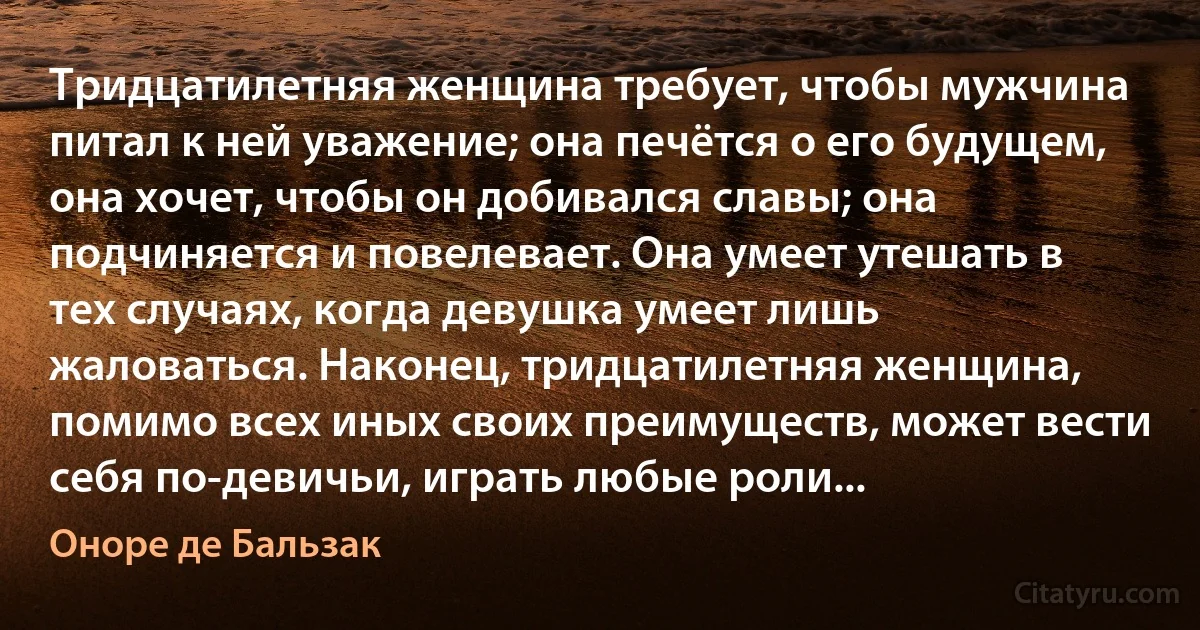 Тридцатилетняя женщина требует, чтобы мужчина питал к ней уважение; она печётся о его будущем, она хочет, чтобы он добивался славы; она подчиняется и повелевает. Она умеет утешать в тех случаях, когда девушка умеет лишь жаловаться. Наконец, тридцатилетняя женщина, помимо всех иных своих преимуществ, может вести себя по-девичьи, играть любые роли... (Оноре де Бальзак)