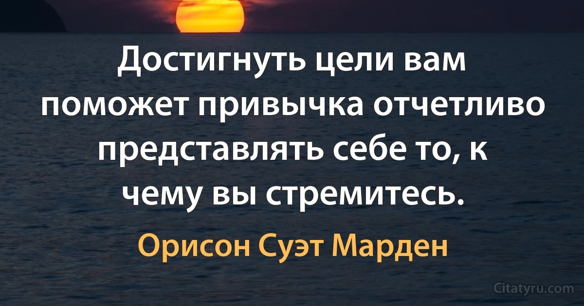 Достигнуть цели вам поможет привычка отчетливо представлять себе то, к чему вы стремитесь. (Орисон Суэт Марден)