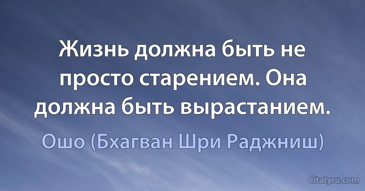 Жизнь должна быть не просто старением. Она должна быть вырастанием. (Ошо (Бхагван Шри Раджниш))