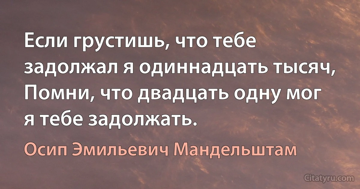 Если грустишь, что тебе задолжал я одиннадцать тысяч,
Помни, что двадцать одну мог я тебе задолжать. (Осип Эмильевич Мандельштам)