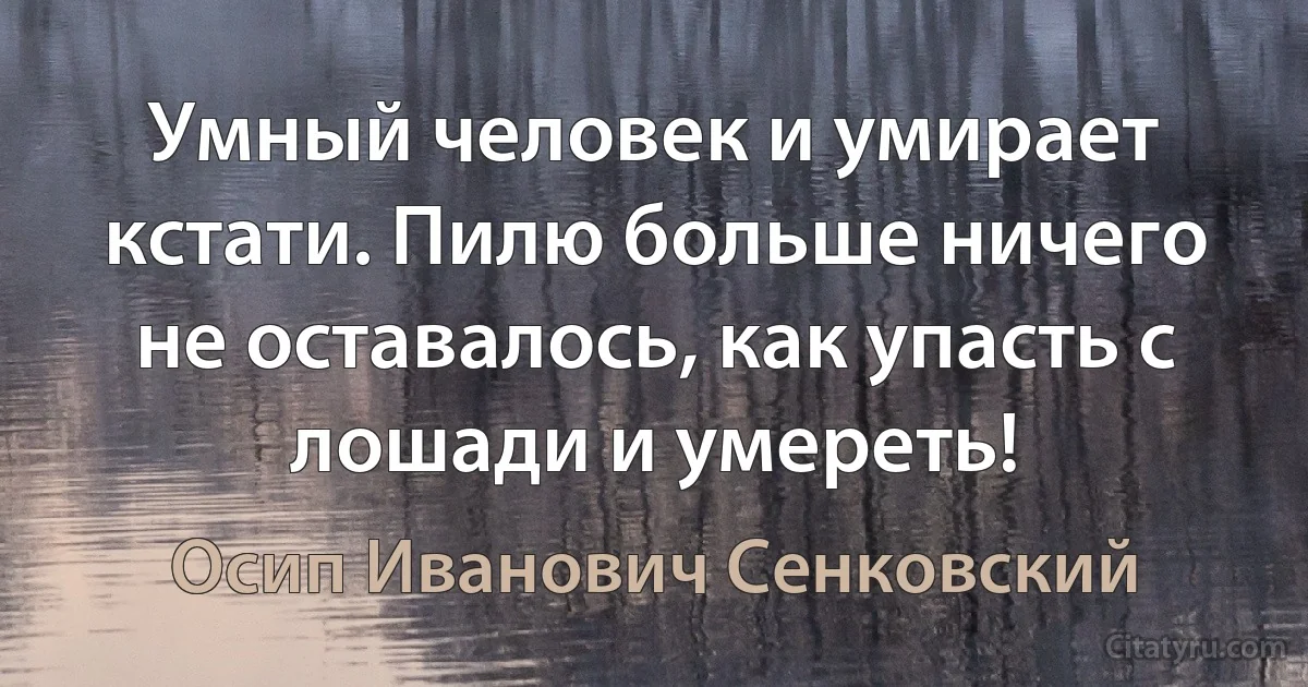 Умный человек и умирает кстати. Пилю больше ничего не оставалось, как упасть с лошади и умереть! (Осип Иванович Сенковский)