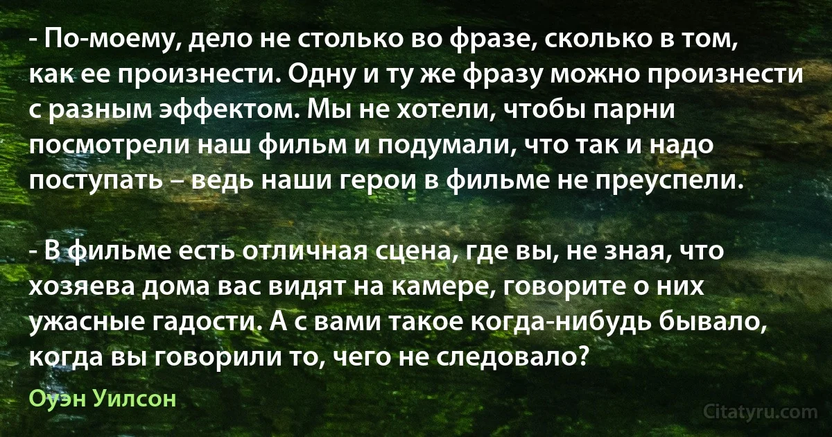 - По-моему, дело не столько во фразе, сколько в том, как ее произнести. Одну и ту же фразу можно произнести с разным эффектом. Мы не хотели, чтобы парни посмотрели наш фильм и подумали, что так и надо поступать – ведь наши герои в фильме не преуспели.

- В фильме есть отличная сцена, где вы, не зная, что хозяева дома вас видят на камере, говорите о них ужасные гадости. А с вами такое когда-нибудь бывало, когда вы говорили то, чего не следовало? (Оуэн Уилсон)