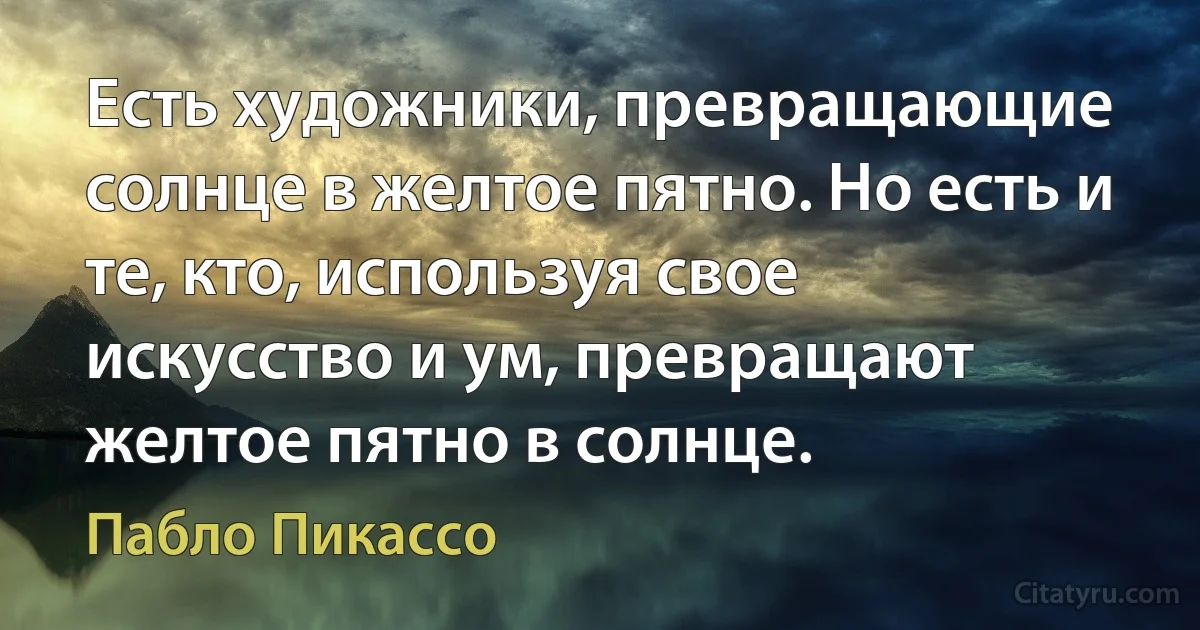 Есть художники, превращающие солнце в желтое пятно. Но есть и те, кто, используя свое искусство и ум, превращают желтое пятно в солнце. (Пабло Пикассо)