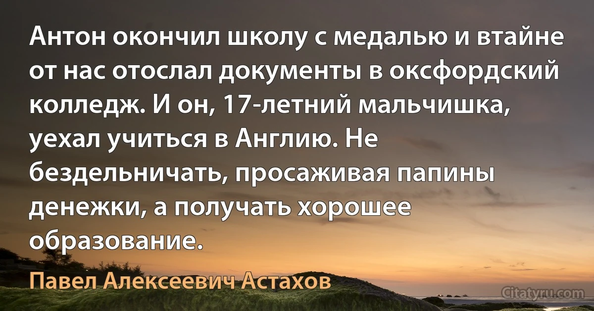 Антон окончил школу с медалью и втайне от нас отослал документы в оксфордский колледж. И он, 17-летний мальчишка, уехал учиться в Англию. Не бездельничать, просаживая папины денежки, а получать хорошее образование. (Павел Алексеевич Астахов)