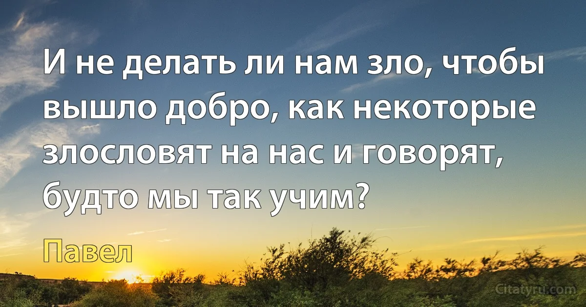 И не делать ли нам зло, чтобы вышло добро, как некоторые злословят на нас и говорят, будто мы так учим? (Павел)