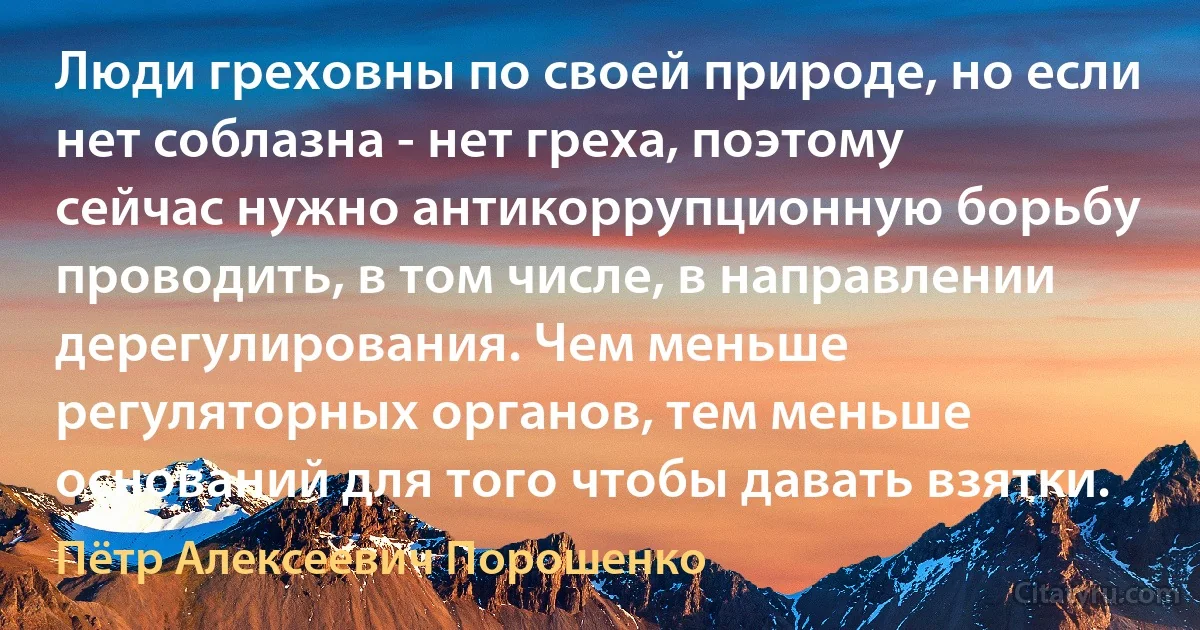 Люди греховны по своей природе, но если нет соблазна - нет греха, поэтому сейчас нужно антикоррупционную борьбу проводить, в том числе, в направлении дерегулирования. Чем меньше регуляторных органов, тем меньше оснований для того чтобы давать взятки. (Пётр Алексеевич Порошенко)