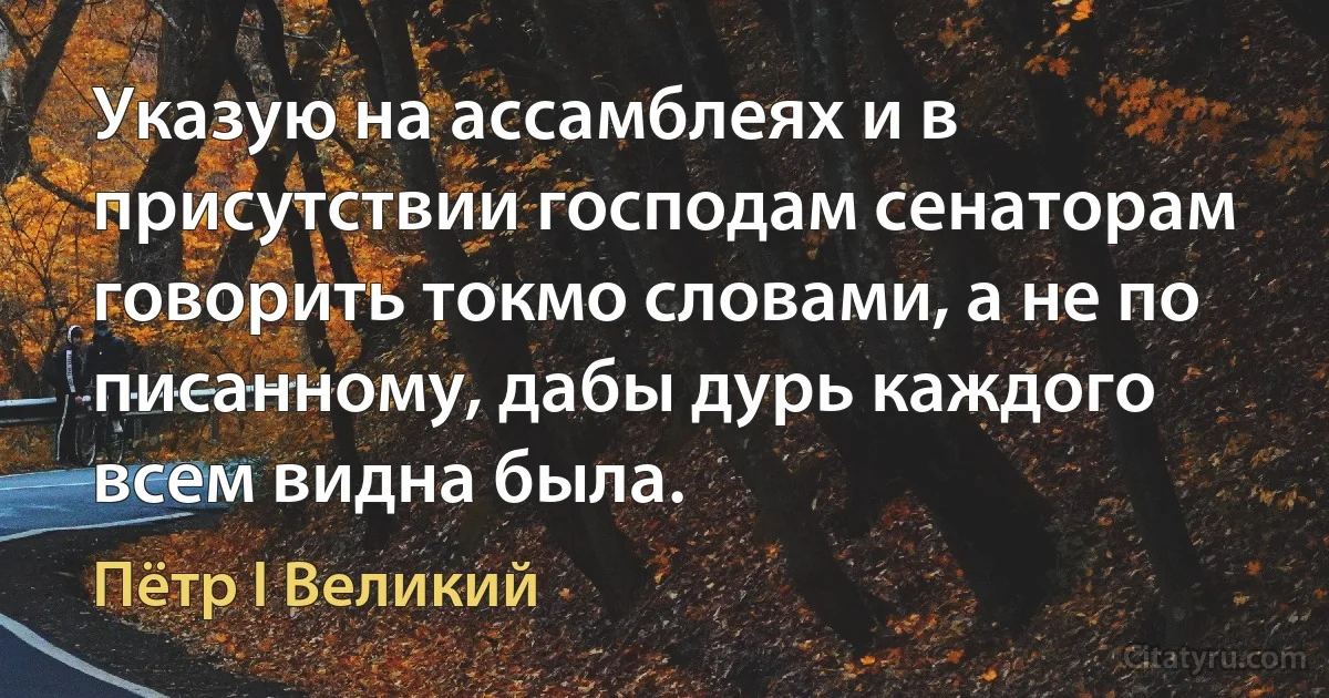 Указую на ассамблеях и в присутствии господам сенаторам говорить токмо словами, а не по писанному, дабы дурь каждого всем видна была. (Пётр I Великий)