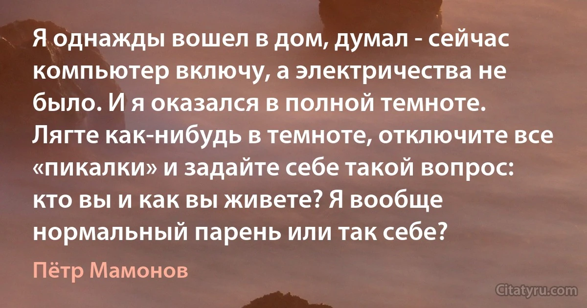 Я однажды вошел в дом, думал - сейчас компьютер включу, а электричества не было. И я оказался в полной темноте. Лягте как-нибудь в темноте, отключите все «пикалки» и задайте себе такой вопрос: кто вы и как вы живете? Я вообще нормальный парень или так себе? (Пётр Мамонов)