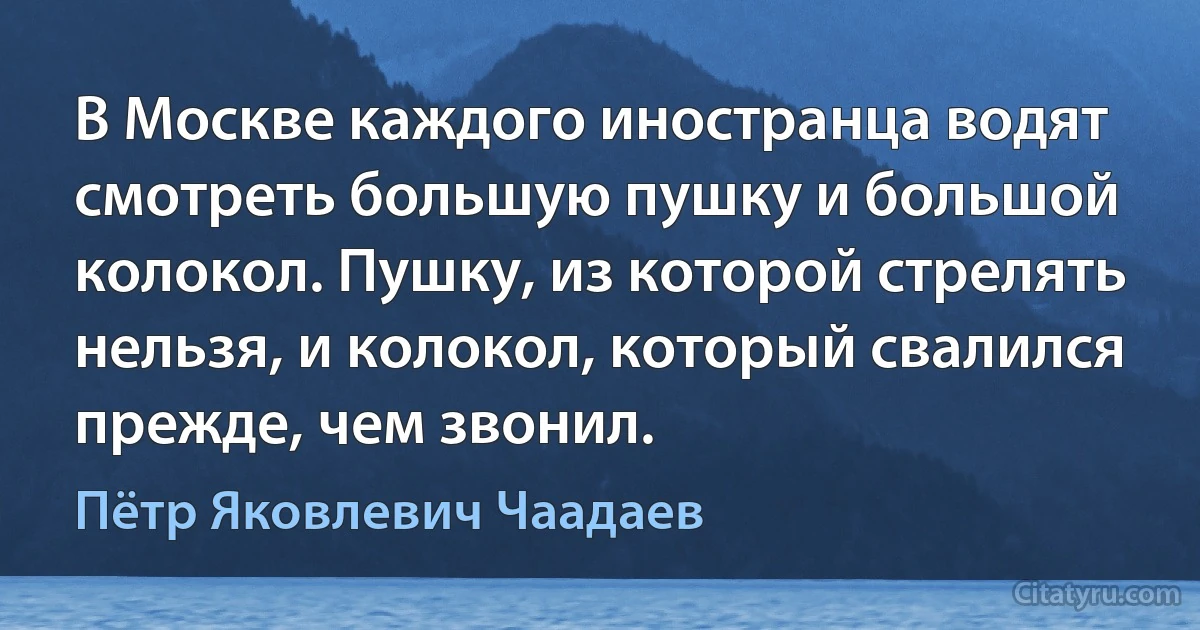 В Москве каждого иностранца водят смотреть большую пушку и большой колокол. Пушку, из которой стрелять нельзя, и колокол, который свалился прежде, чем звонил. (Пётр Яковлевич Чаадаев)