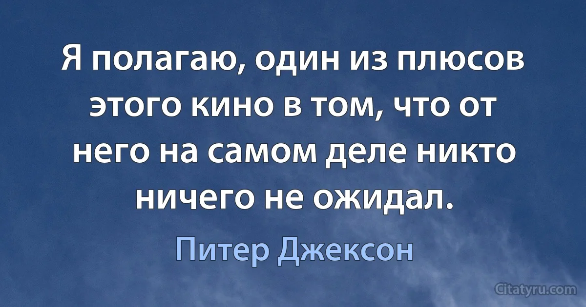 Я полагаю, один из плюсов этого кино в том, что от него на самом деле никто ничего не ожидал. (Питер Джексон)