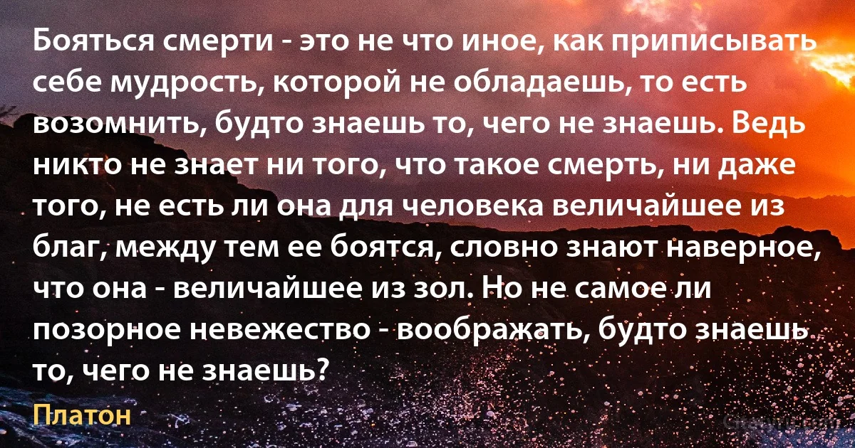 Бояться смерти - это не что иное, как приписывать себе мудрость, которой не обладаешь, то есть возомнить, будто знаешь то, чего не знаешь. Ведь никто не знает ни того, что такое смерть, ни даже того, не есть ли она для человека величайшее из благ, между тем ее боятся, словно знают наверное, что она - величайшее из зол. Но не самое ли позорное невежество - воображать, будто знаешь то, чего не знаешь? (Платон)