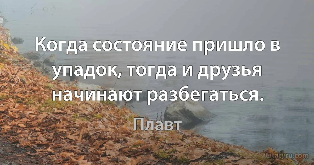 Когда состояние пришло в упадок, тогда и друзья начинают разбегаться. (Плавт)