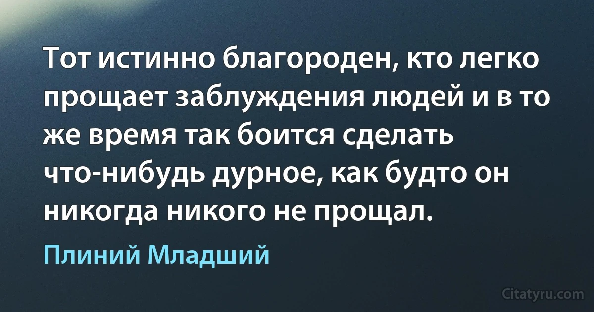 Тот истинно благороден, кто легко прощает заблуждения людей и в то же время так боится сделать что-нибудь дурное, как будто он никогда никого не прощал. (Плиний Младший)