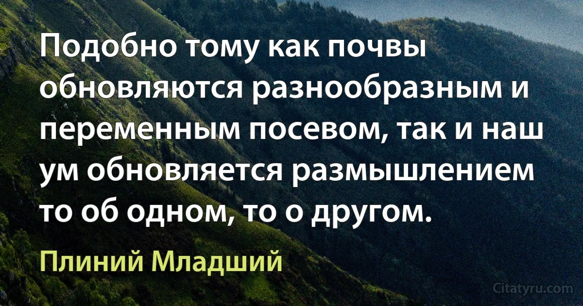 Подобно тому как почвы обновляются разнообразным и переменным посевом, так и наш ум обновляется размышлением то об одном, то о другом. (Плиний Младший)