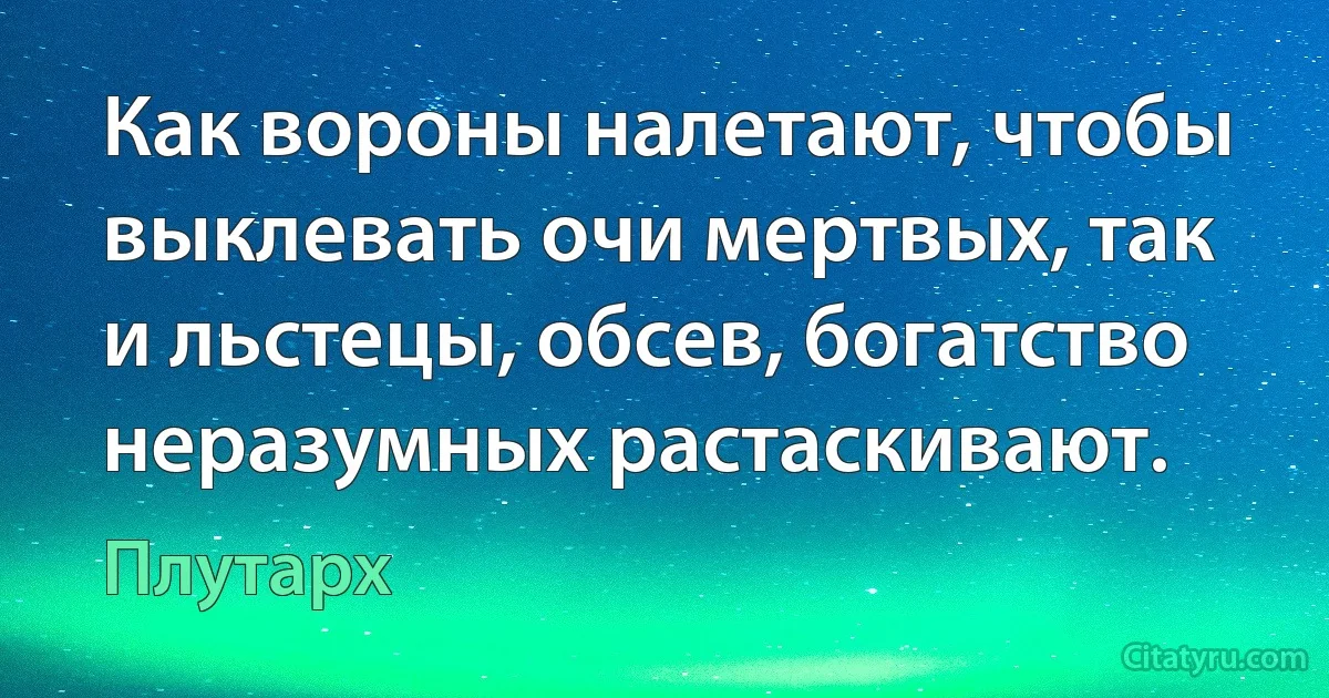 Как вороны налетают, чтобы выклевать очи мертвых, так и льстецы, обсев, богатство неразумных растаскивают. (Плутарх)