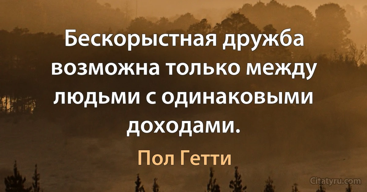 Бескорыстная дружба возможна только между людьми с одинаковыми доходами. (Пол Гетти)