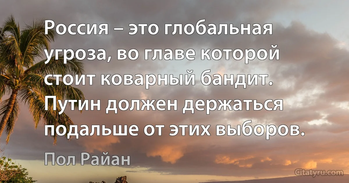 Россия – это глобальная угроза, во главе которой стоит коварный бандит. Путин должен держаться подальше от этих выборов. (Пол Райан)