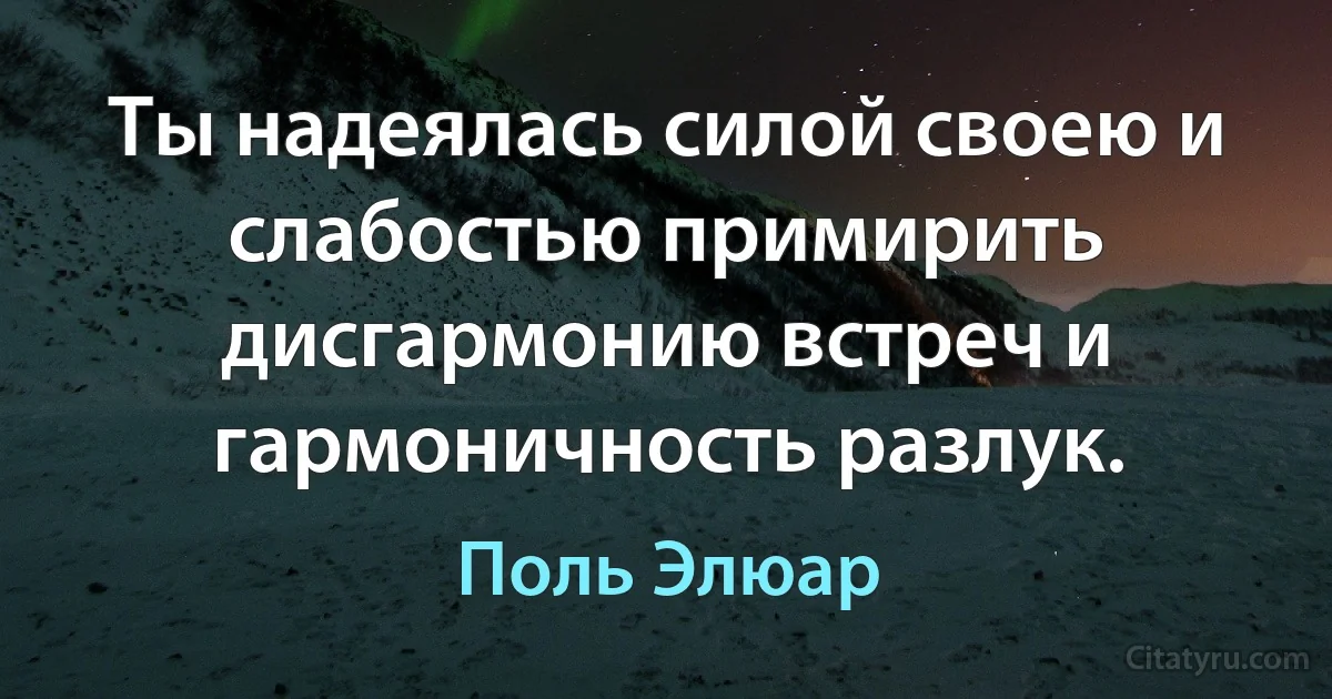 Ты надеялась силой своею и слабостью примирить дисгармонию встреч и гармоничность разлук. (Поль Элюар)